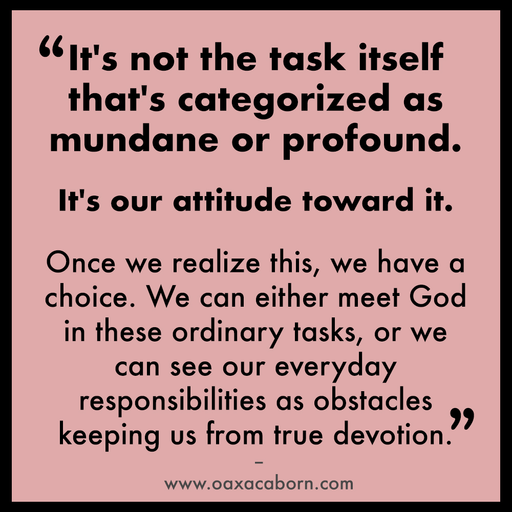 It's not the task itself that's categorized as mundane or profound. It's our attitude toward it. Once we realize this, we have a choice. We can either meet God in these ordinary tasks, or we can see our everyday responsibilities as obstacles keeping us from true devotion.